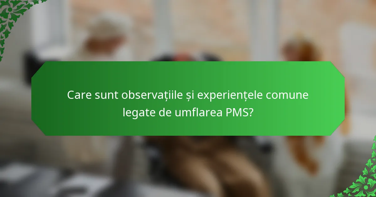 Care sunt observațiile și experiențele comune legate de umflarea PMS?