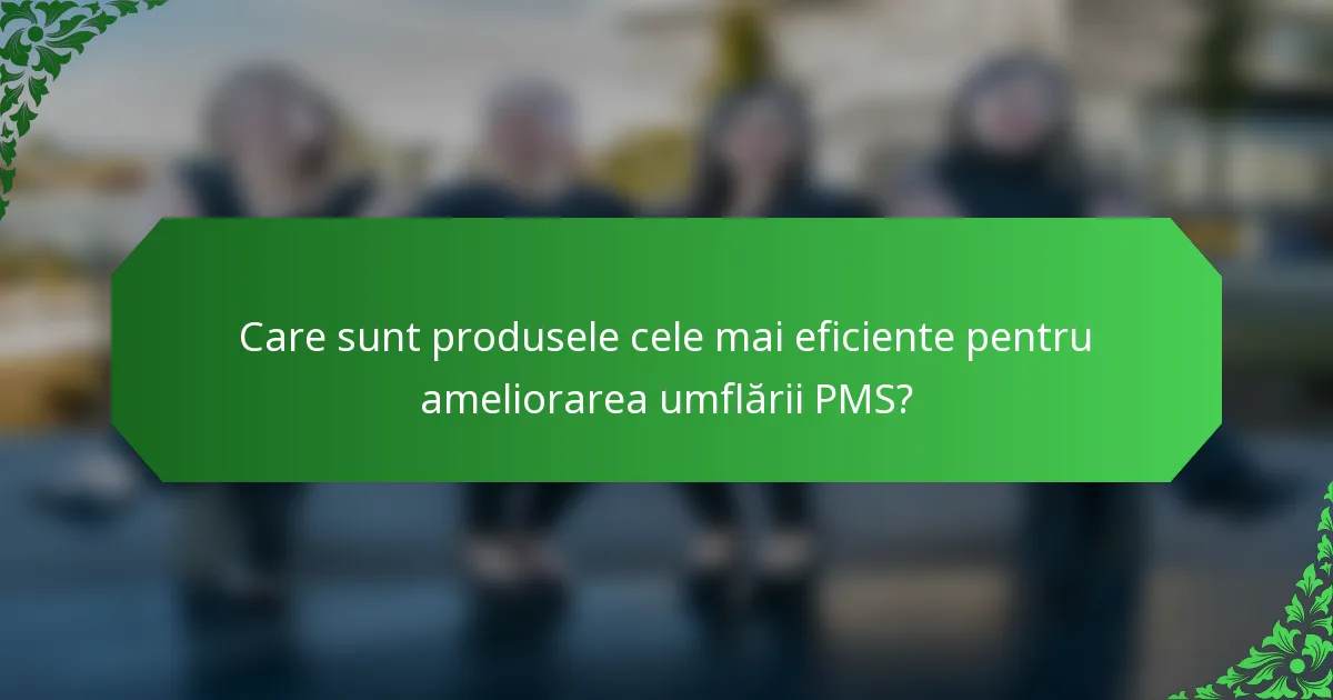 Care sunt produsele cele mai eficiente pentru ameliorarea umflării PMS?
