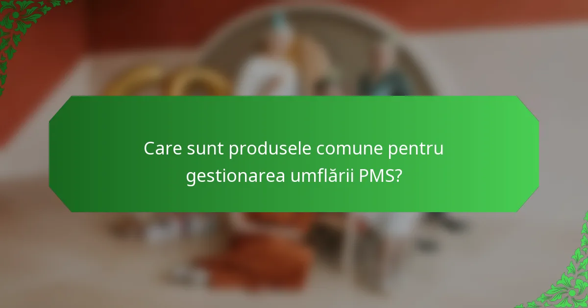 Care sunt produsele comune pentru gestionarea umflării PMS?