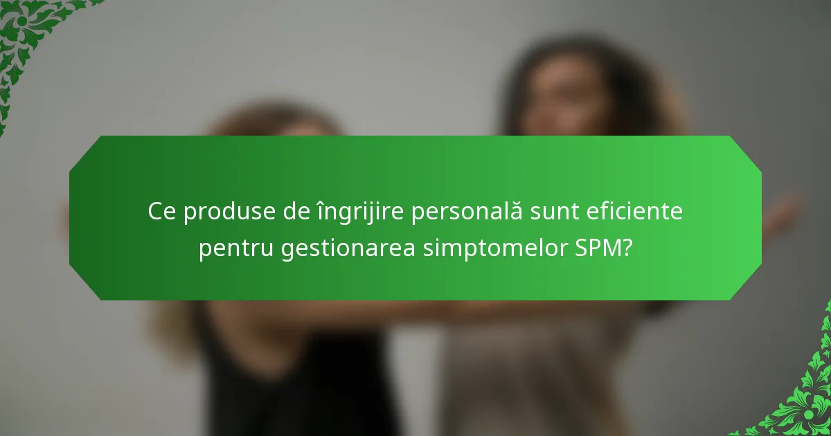 Ce produse de îngrijire personală sunt eficiente pentru gestionarea simptomelor SPM?