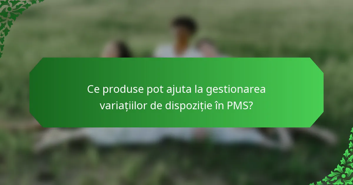 Ce produse pot ajuta la gestionarea variațiilor de dispoziție în PMS?