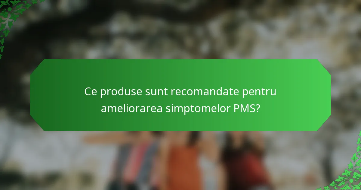 Ce produse sunt recomandate pentru ameliorarea simptomelor PMS?