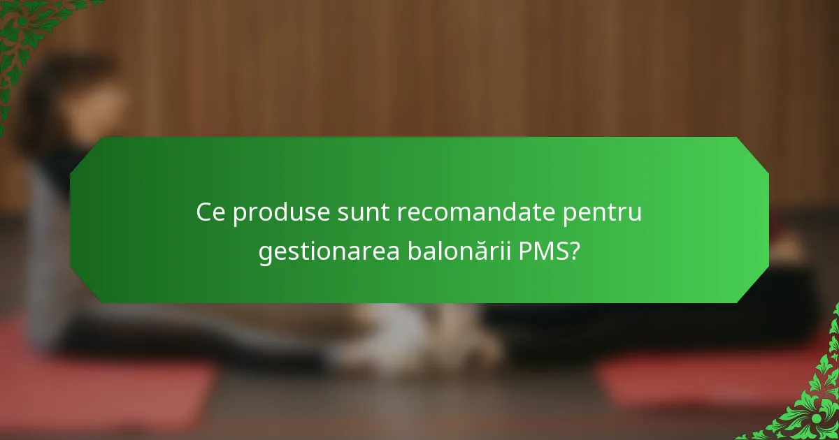 Ce produse sunt recomandate pentru gestionarea balonării PMS?