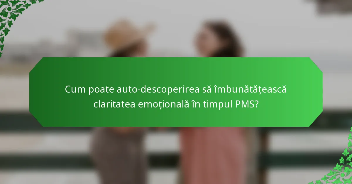 Cum poate auto-descoperirea să îmbunătățească claritatea emoțională în timpul PMS?
