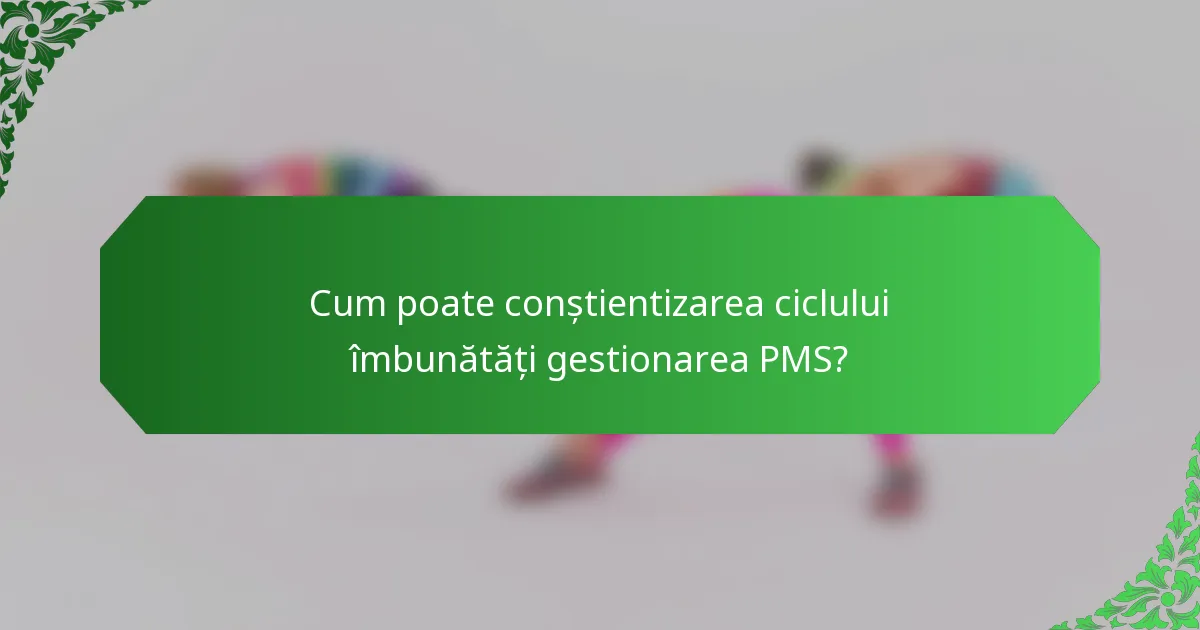 Cum poate conștientizarea ciclului îmbunătăți gestionarea PMS?