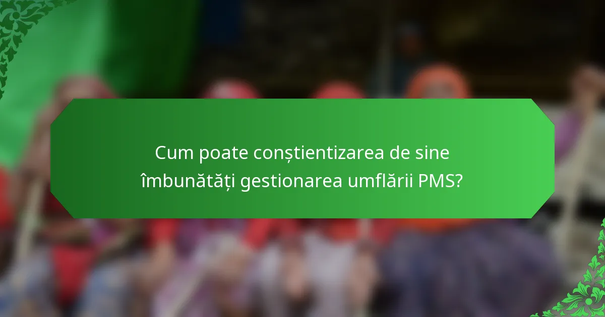 Cum poate conștientizarea de sine îmbunătăți gestionarea umflării PMS?
