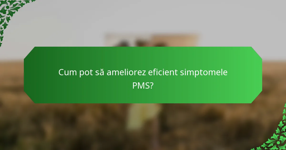Cum pot să ameliorez eficient simptomele PMS?
